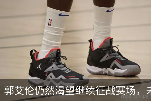 郭艾伦仍然渴望继续征战赛场，未来或转战NBL联赛
